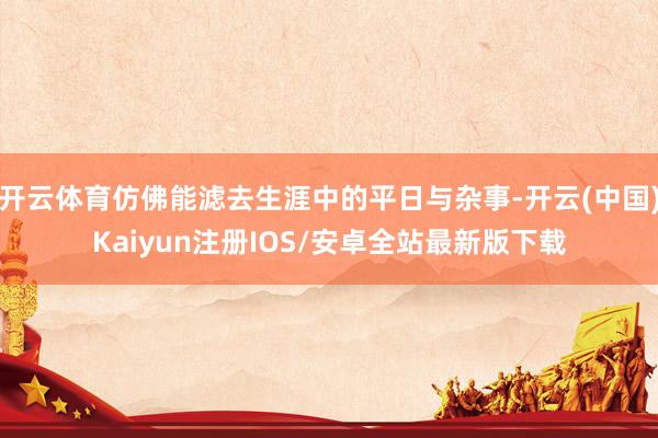 开云体育仿佛能滤去生涯中的平日与杂事-开云(中国)Kaiyun注册IOS/安卓全站最新版下载
