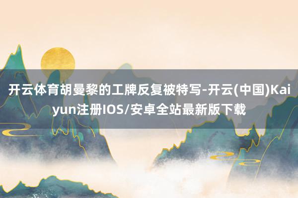 开云体育胡曼黎的工牌反复被特写-开云(中国)Kaiyun注册IOS/安卓全站最新版下载