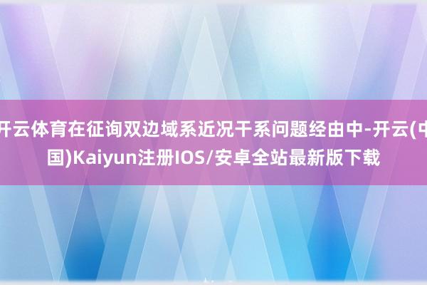 开云体育在征询双边域系近况干系问题经由中-开云(中国)Kaiyun注册IOS/安卓全站最新版下载