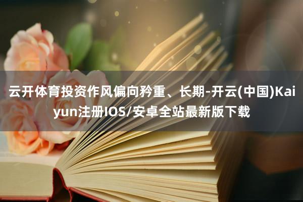 云开体育投资作风偏向矜重、长期-开云(中国)Kaiyun注册IOS/安卓全站最新版下载