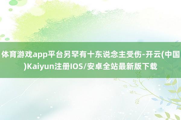 体育游戏app平台另罕有十东说念主受伤-开云(中国)Kaiyun注册IOS/安卓全站最新版下载