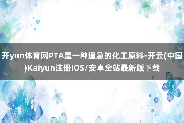 开yun体育网PTA是一种遑急的化工原料-开云(中国)Kaiyun注册IOS/安卓全站最新版下载