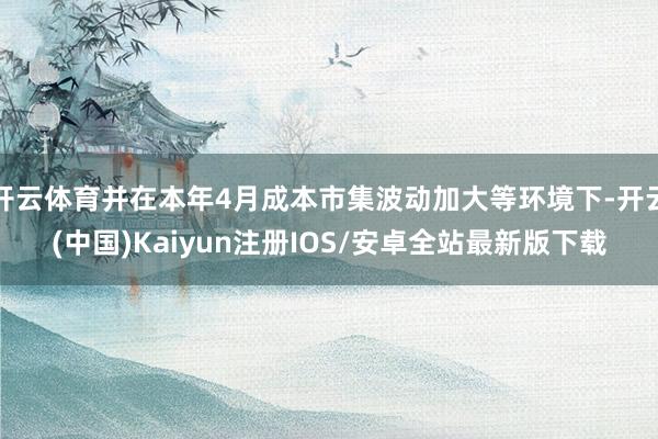 开云体育并在本年4月成本市集波动加大等环境下-开云(中国)Kaiyun注册IOS/安卓全站最新版下载