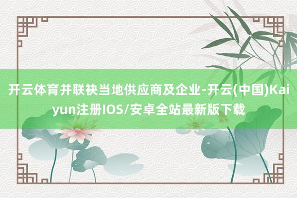 开云体育并联袂当地供应商及企业-开云(中国)Kaiyun注册IOS/安卓全站最新版下载