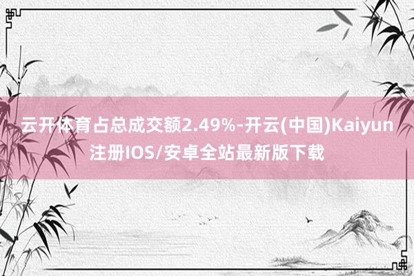 云开体育占总成交额2.49%-开云(中国)Kaiyun注册IOS/安卓全站最新版下载