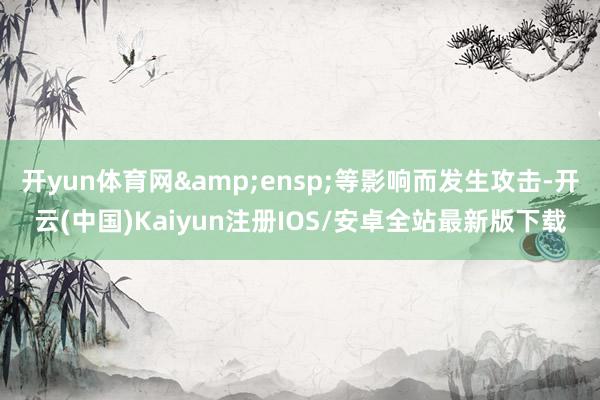 开yun体育网&ensp;等影响而发生攻击-开云(中国)Kaiyun注册IOS/安卓全站最新版下载