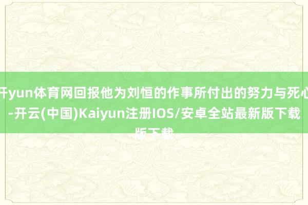 开yun体育网回报他为刘恒的作事所付出的努力与死心-开云(中国)Kaiyun注册IOS/安卓全站最新版下载