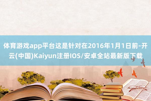 体育游戏app平台这是针对在2016年1月1日前-开云(中国)Kaiyun注册IOS/安卓全站最新版下载