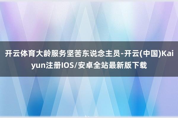 开云体育大龄服务坚苦东说念主员-开云(中国)Kaiyun注册IOS/安卓全站最新版下载