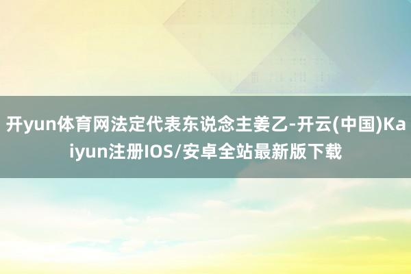 开yun体育网法定代表东说念主姜乙-开云(中国)Kaiyun注册IOS/安卓全站最新版下载