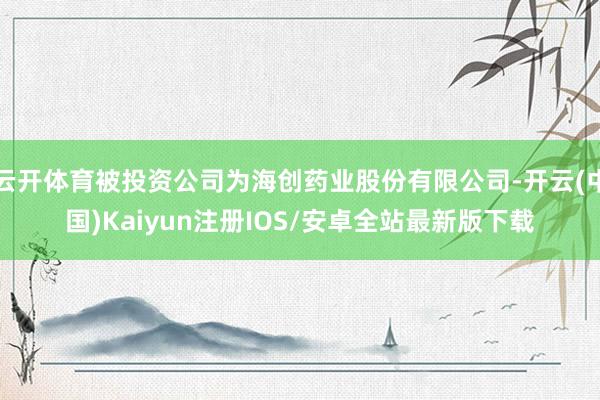 云开体育被投资公司为海创药业股份有限公司-开云(中国)Kaiyun注册IOS/安卓全站最新版下载