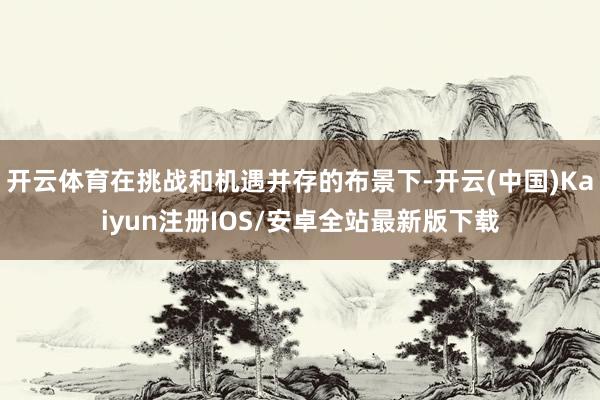 开云体育在挑战和机遇并存的布景下-开云(中国)Kaiyun注册IOS/安卓全站最新版下载