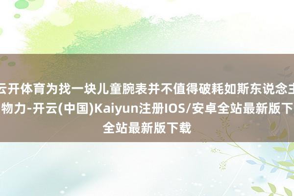 云开体育为找一块儿童腕表并不值得破耗如斯东说念主力物力-开云(中国)Kaiyun注册IOS/安卓全站最新版下载