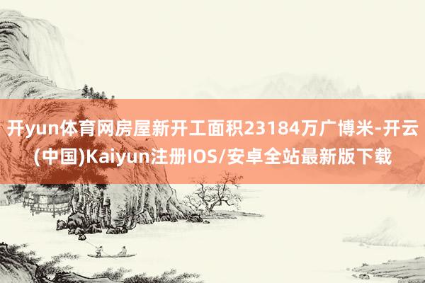开yun体育网房屋新开工面积23184万广博米-开云(中国)Kaiyun注册IOS/安卓全站最新版下载