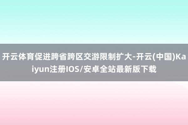 开云体育促进跨省跨区交游限制扩大-开云(中国)Kaiyun注册IOS/安卓全站最新版下载