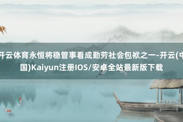开云体育永恒将稳管事看成勤劳社会包袱之一-开云(中国)Kaiyun注册IOS/安卓全站最新版下载
