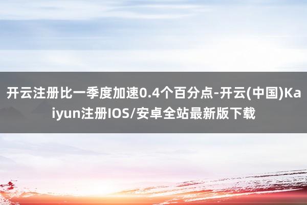 开云注册比一季度加速0.4个百分点-开云(中国)Kaiyun注册IOS/安卓全站最新版下载