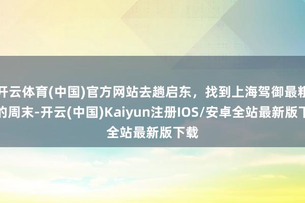 开云体育(中国)官方网站去趟启东，找到上海驾御最粗心的周末-开云(中国)Kaiyun注册IOS/安卓全站最新版下载