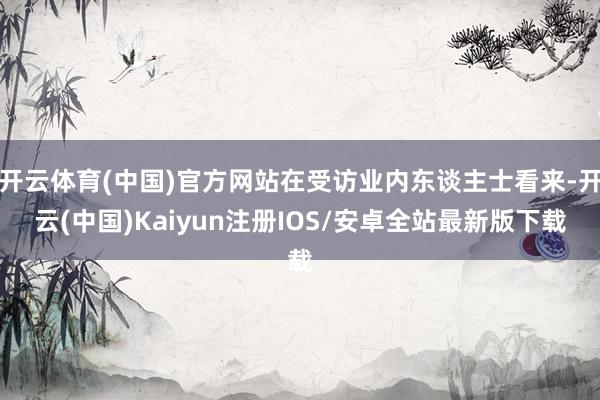 开云体育(中国)官方网站在受访业内东谈主士看来-开云(中国)Kaiyun注册IOS/安卓全站最新版下载