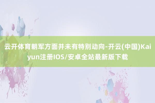 云开体育朝军方面并未有特别动向-开云(中国)Kaiyun注册IOS/安卓全站最新版下载