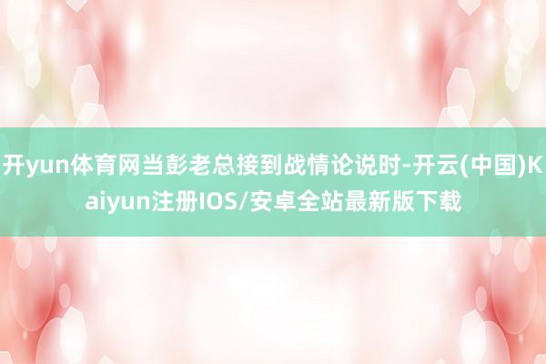 开yun体育网当彭老总接到战情论说时-开云(中国)Kaiyun注册IOS/安卓全站最新版下载