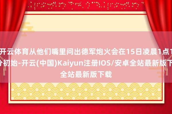 开云体育从他们嘴里问出德军炮火会在15日凌晨1点10分初始-开云(中国)Kaiyun注册IOS/安卓全站最新版下载