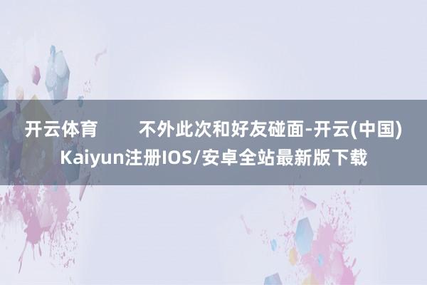 开云体育        不外此次和好友碰面-开云(中国)Kaiyun注册IOS/安卓全站最新版下载
