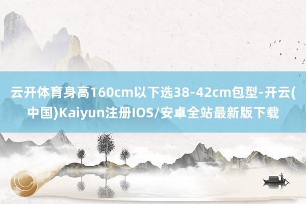 云开体育身高160cm以下选38-42cm包型-开云(中国)Kaiyun注册IOS/安卓全站最新版下载