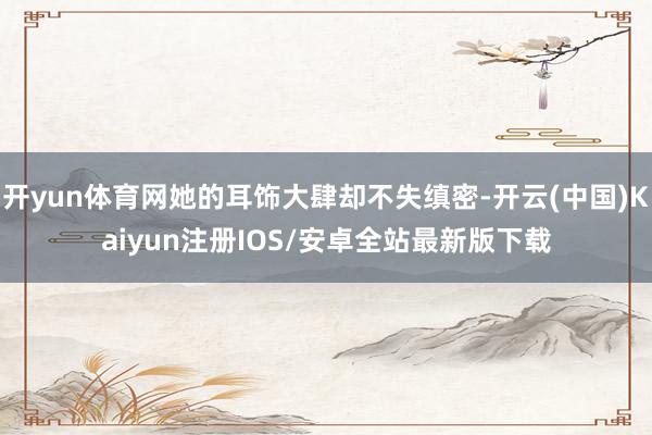 开yun体育网她的耳饰大肆却不失缜密-开云(中国)Kaiyun注册IOS/安卓全站最新版下载