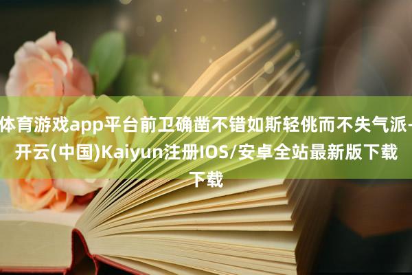 体育游戏app平台前卫确凿不错如斯轻佻而不失气派-开云(中国)Kaiyun注册IOS/安卓全站最新版下载