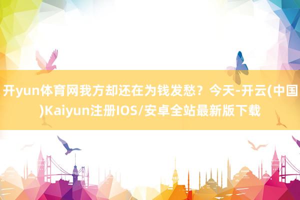 开yun体育网我方却还在为钱发愁？今天-开云(中国)Kaiyun注册IOS/安卓全站最新版下载