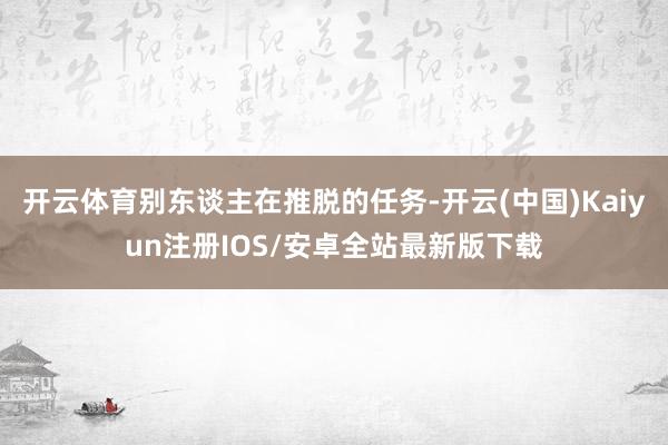 开云体育别东谈主在推脱的任务-开云(中国)Kaiyun注册IOS/安卓全站最新版下载