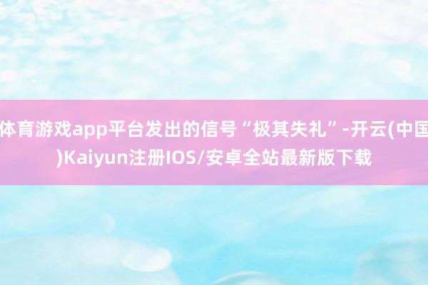 体育游戏app平台发出的信号“极其失礼”-开云(中国)Kaiyun注册IOS/安卓全站最新版下载