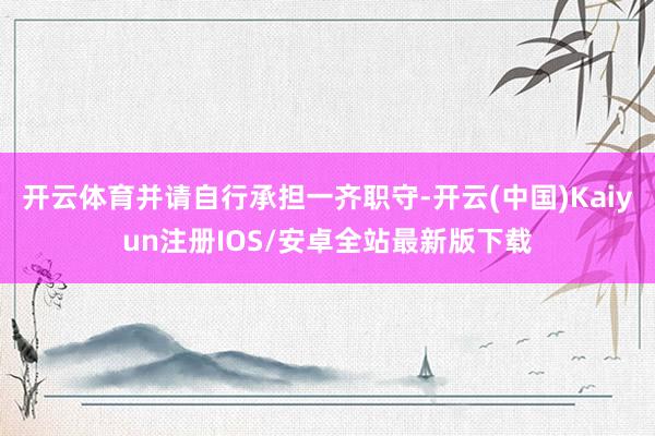 开云体育并请自行承担一齐职守-开云(中国)Kaiyun注册IOS/安卓全站最新版下载