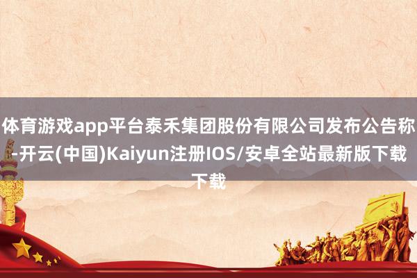 体育游戏app平台　　泰禾集团股份有限公司发布公告称-开云(中国)Kaiyun注册IOS/安卓全站最新版下载