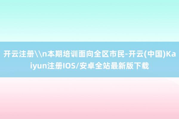 开云注册\n本期培训面向全区市民-开云(中国)Kaiyun注册IOS/安卓全站最新版下载