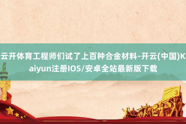 云开体育工程师们试了上百种合金材料-开云(中国)Kaiyun注册IOS/安卓全站最新版下载