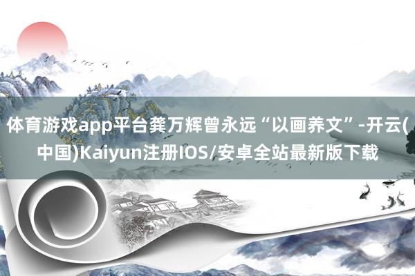 体育游戏app平台龚万辉曾永远“以画养文”-开云(中国)Kaiyun注册IOS/安卓全站最新版下载