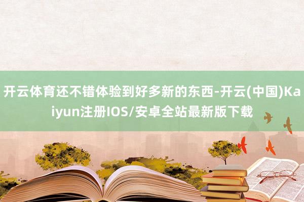 开云体育还不错体验到好多新的东西-开云(中国)Kaiyun注册IOS/安卓全站最新版下载