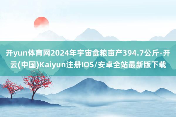 开yun体育网2024年宇宙食粮亩产394.7公斤-开云(中国)Kaiyun注册IOS/安卓全站最新版下载