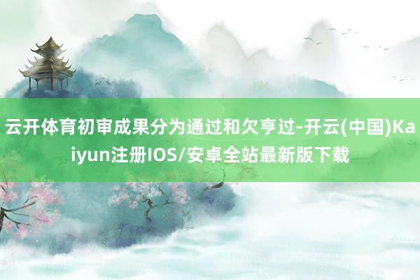 云开体育初审成果分为通过和欠亨过-开云(中国)Kaiyun注册IOS/安卓全站最新版下载