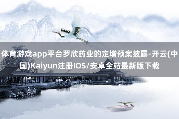 体育游戏app平台罗欣药业的定增预案披露-开云(中国)Kaiyun注册IOS/安卓全站最新版下载