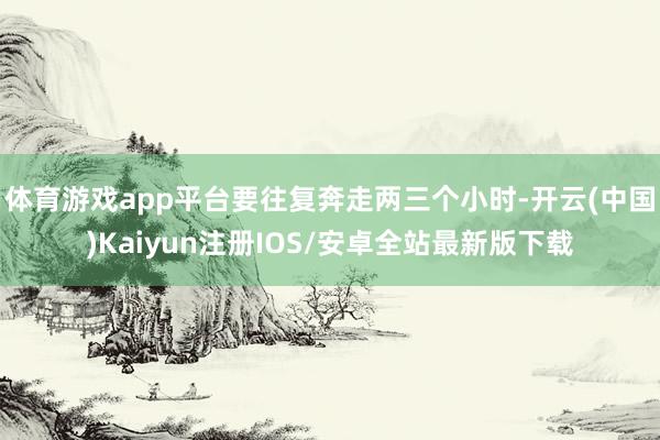 体育游戏app平台要往复奔走两三个小时-开云(中国)Kaiyun注册IOS/安卓全站最新版下载