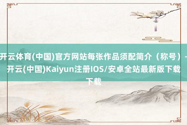 开云体育(中国)官方网站每张作品须配简介（称号）-开云(中国)Kaiyun注册IOS/安卓全站最新版下载