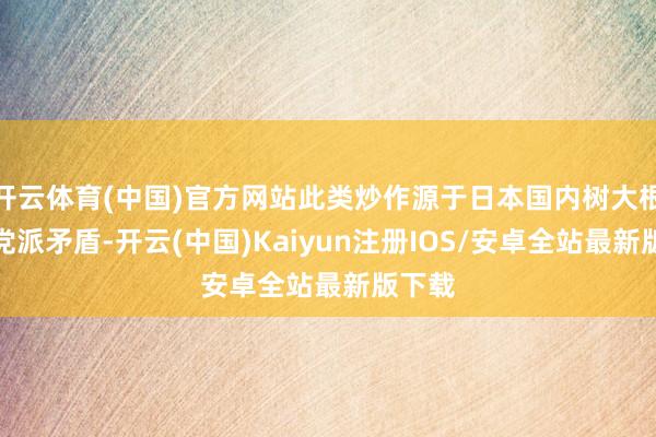 开云体育(中国)官方网站此类炒作源于日本国内树大根深的党派矛盾-开云(中国)Kaiyun注册IOS/安卓全站最新版下载