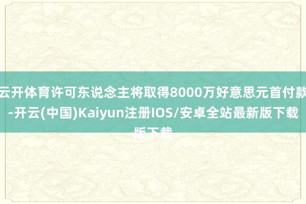 云开体育许可东说念主将取得8000万好意思元首付款-开云(中国)Kaiyun注册IOS/安卓全站最新版下载