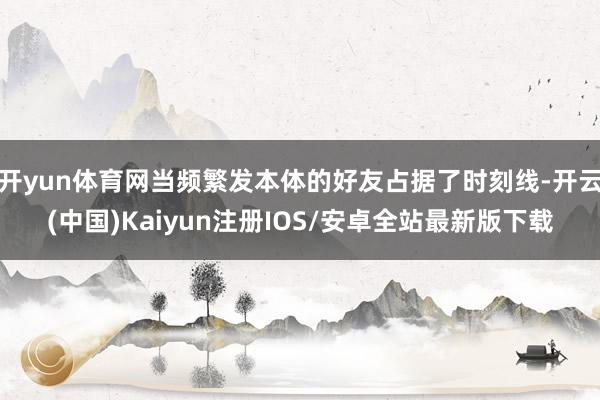 开yun体育网当频繁发本体的好友占据了时刻线-开云(中国)Kaiyun注册IOS/安卓全站最新版下载