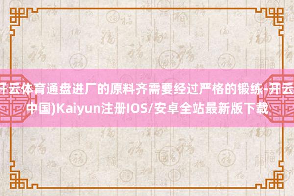 开云体育通盘进厂的原料齐需要经过严格的锻练-开云(中国)Kaiyun注册IOS/安卓全站最新版下载