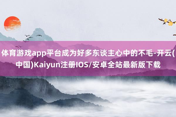 体育游戏app平台成为好多东谈主心中的不毛-开云(中国)Kaiyun注册IOS/安卓全站最新版下载