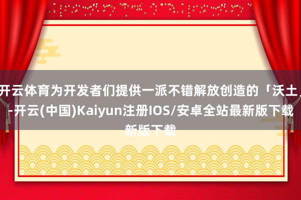 开云体育为开发者们提供一派不错解放创造的「沃土」-开云(中国)Kaiyun注册IOS/安卓全站最新版下载